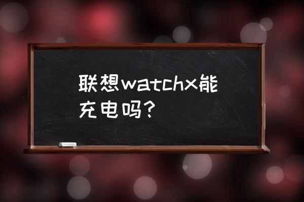 联想watchx不连手机能用吗 联想watchx能充电吗？