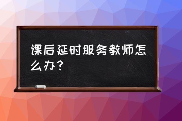 课后延时服务有什么意见和建议 课后延时服务教师怎么办？