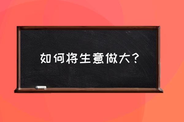 一个企业完整的发展需要什么 如何将生意做大？