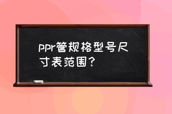 ppr管尺寸规格对照表 ppr管规格型号尺寸表范围？