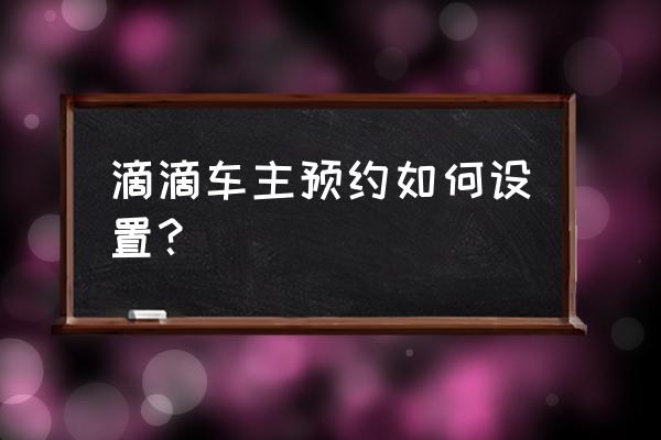 网上预约滴滴车怎么预约 滴滴车主预约如何设置？