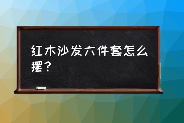 客厅红木家具如何摆放价格合理 红木沙发六件套怎么摆？