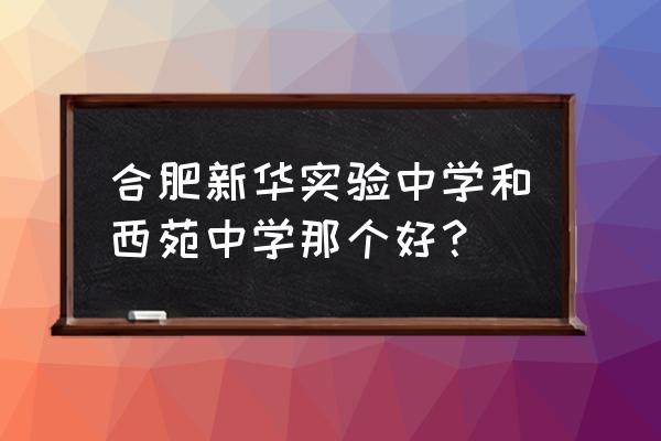 合肥西苑中学指标到校分数 合肥新华实验中学和西苑中学那个好？