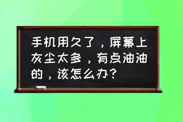 怎么清除屏幕里的灰尘 手机用久了，屏幕上灰尘太多，有点油油的，该怎么办？