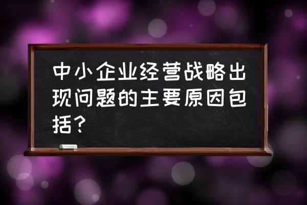 中小企业存在的问题 中小企业经营战略出现问题的主要原因包括？