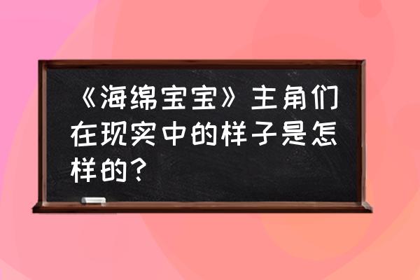 海绵宝宝海底清洁双人小游戏 《海绵宝宝》主角们在现实中的样子是怎样的？