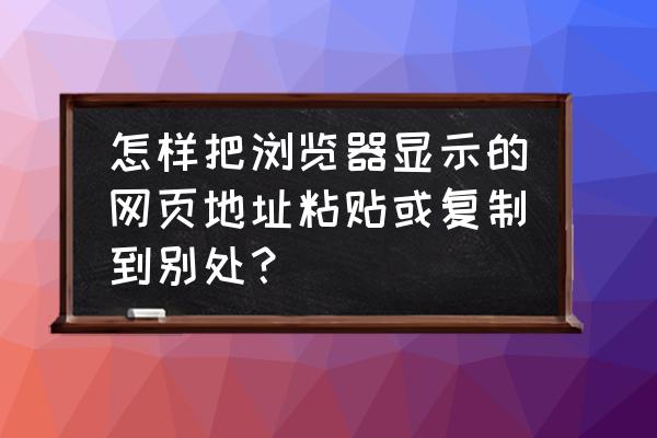 如何将网页上的东西复制下来 怎样把浏览器显示的网页地址粘贴或复制到别处？