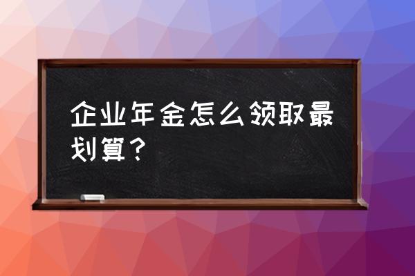 企业年金怎样领取划算的 企业年金怎么领取最划算？