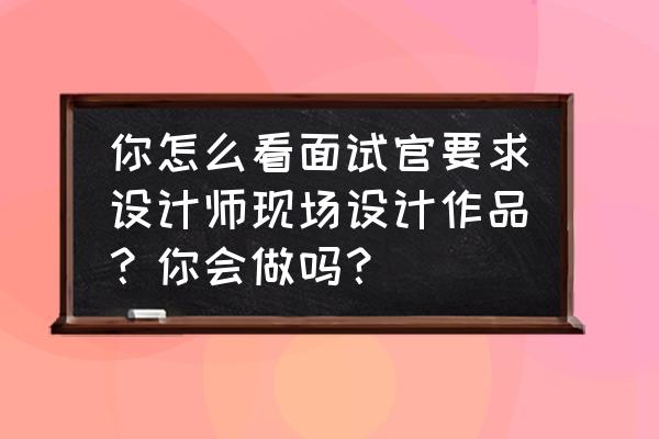 作品集打印要把简历放进去吗 你怎么看面试官要求设计师现场设计作品？你会做吗？