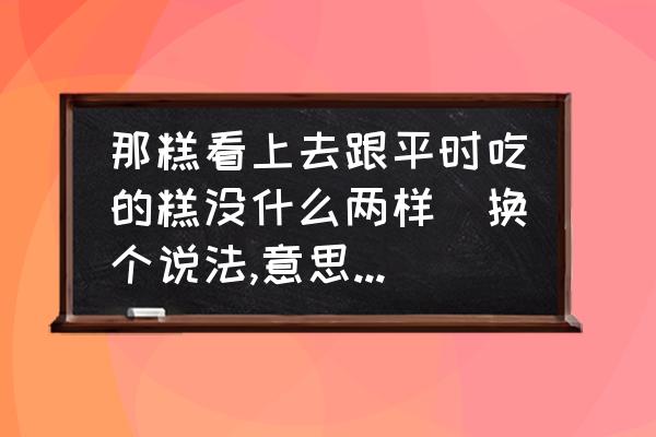 二年级换一种说法使句子意思不变 那糕看上去跟平时吃的糕没什么两样(换个说法,意思不变)？