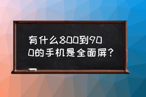 900元左右的手机推荐不在网上买 有什么800到900的手机是全面屏？