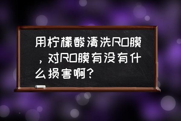 清洗ro膜有什么技巧 用柠檬酸清洗RO膜，对RO膜有没有什么损害啊？