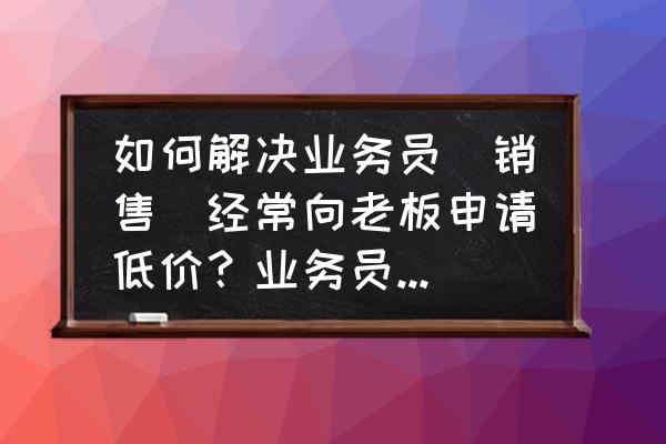 怎么与客户沟通及交流 如何解决业务员(销售)经常向老板申请低价？业务员变成客户和老板讨价还价？