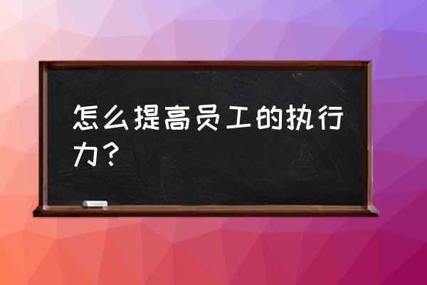 怎么样快速提升执行力 怎么提高员工的执行力？