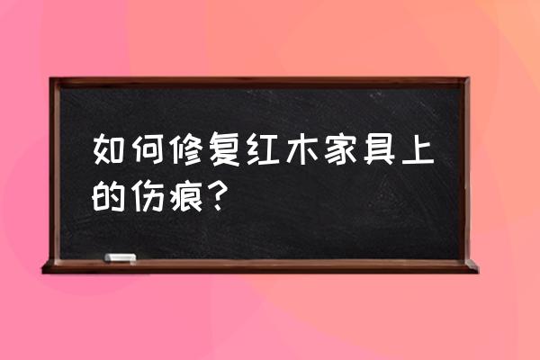 红木家具如何修补 如何修复红木家具上的伤痕？