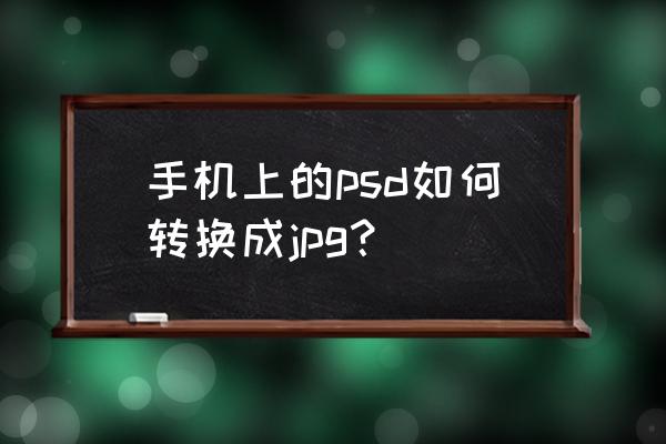 怎么将图片转成psd 手机上的psd如何转换成jpg？