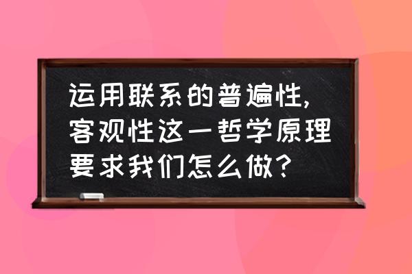 联系的普遍性与客观性之间的关系 运用联系的普遍性,客观性这一哲学原理要求我们怎么做？