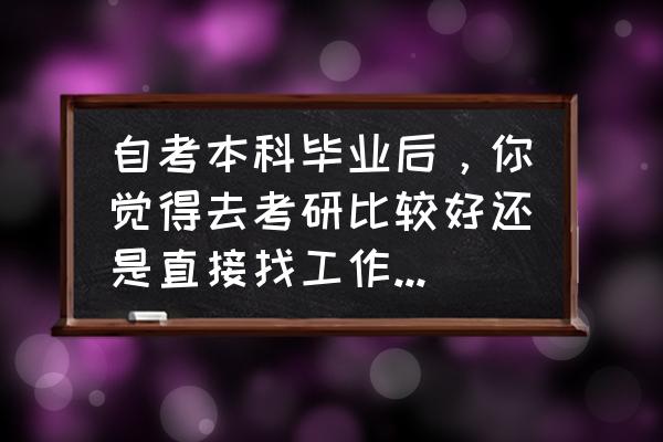 刚毕业的大学生是考研还是找工作 自考本科毕业后，你觉得去考研比较好还是直接找工作更好呢？为什么？