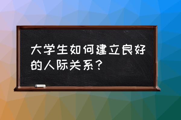 大学生如何处理人际关系 大学生如何建立良好的人际关系？