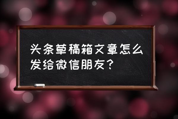 如何微信发送app安装文件给好友 头条草稿箱文章怎么发给微信朋友？