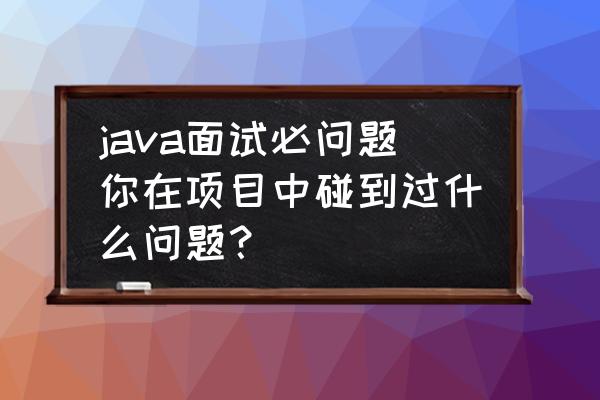 java面试中的十大要点 java面试必问题你在项目中碰到过什么问题？