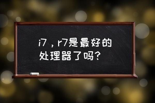 酷睿i7在处理器中什么档次 i7，r7是最好的处理器了吗？