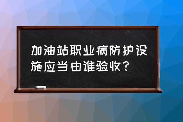 加油站员工容易得哪些职业病 加油站职业病防护设施应当由谁验收？