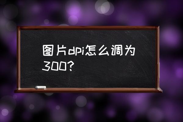 图片分辨率不低于300dpi怎么调 图片dpi怎么调为300？