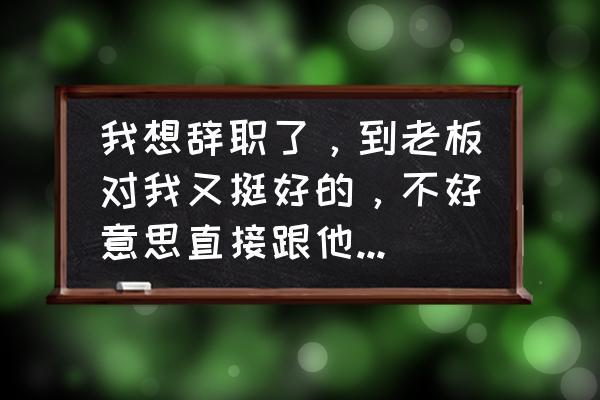 如何委婉辞职还让老板无法拒绝 我想辞职了，到老板对我又挺好的，不好意思直接跟他讲。请问能有什么委婉一点的方法吗？