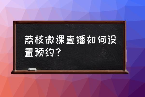 荔枝微课怎么直播讲课 荔枝微课直播如何设置预约？