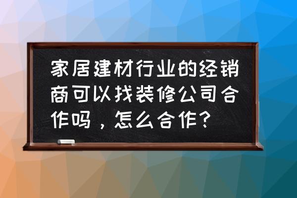 如何经营装修公司业务 家居建材行业的经销商可以找装修公司合作吗，怎么合作？