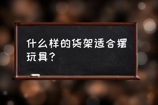 哪种材质的货架既轻巧又结实 什么样的货架适合摆玩具？