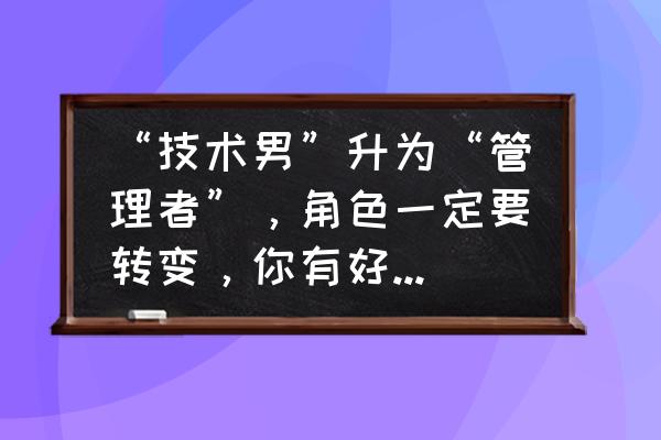 管理人员新上任先做什么工作 “技术男”升为“管理者”，角色一定要转变，你有好方法吗？