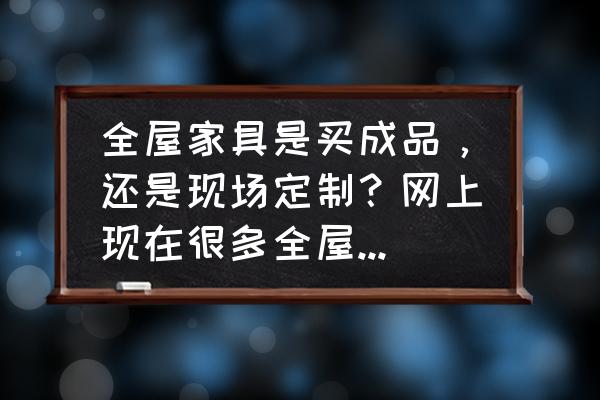 买家具什么样的最适合 全屋家具是买成品，还是现场定制？网上现在很多全屋定制？该怎么选？