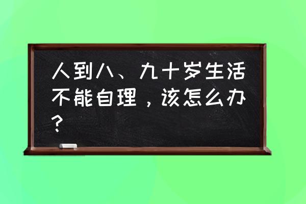 成年后改年龄麻烦吗 人到八、九十岁生活不能自理，该怎么办？